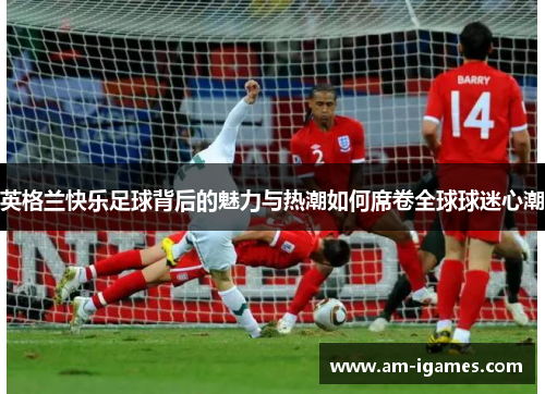 英格兰快乐足球背后的魅力与热潮如何席卷全球球迷心潮 英格兰快乐足球背后的魅力与热潮如何席卷全球球迷心潮