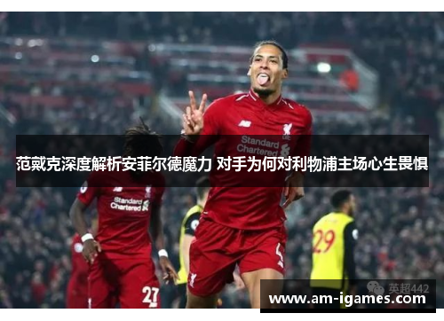 范戴克深度解析安菲尔德魔力 对手为何对利物浦主场心生畏惧 范戴克深度解析安菲尔德魔力 对手为何对利物浦主场心生畏惧
