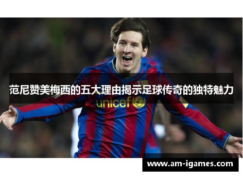 范尼赞美梅西的五大理由揭示足球传奇的独特魅力 范尼赞美梅西的五大理由揭示足球传奇的独特魅力
