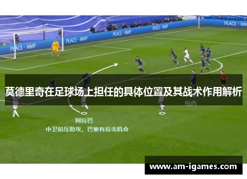 莫德里奇在足球场上担任的具体位置及其战术作用解析 莫德里奇在足球场上担任的具体位置及其战术作用解析