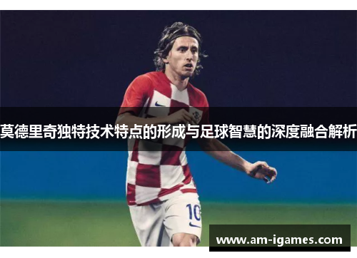莫德里奇独特技术特点的形成与足球智慧的深度融合解析 莫德里奇独特技术特点的形成与足球智慧的深度融合解析