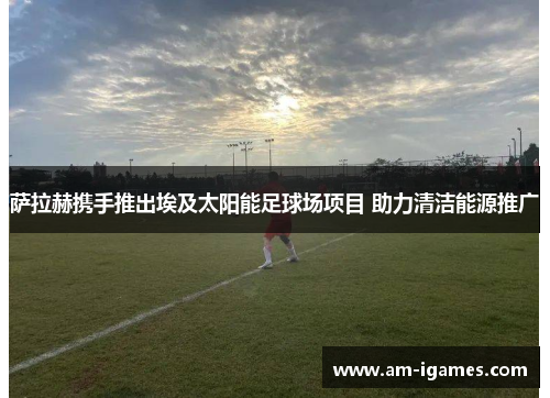 萨拉赫携手推出埃及太阳能足球场项目 助力清洁能源推广 萨拉赫携手推出埃及太阳能足球场项目 助力清洁能源推广