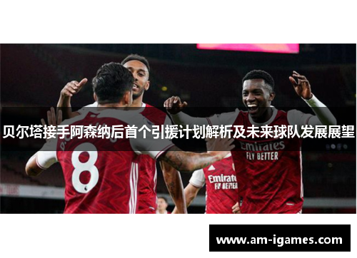 贝尔塔接手阿森纳后首个引援计划解析及未来球队发展展望