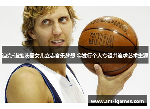 迪克·诺维茨基女儿立志音乐梦想 将发行个人专辑并追求艺术生涯 迪克·诺维茨基女儿立志音乐梦想 将发行个人专辑并追求艺术生涯