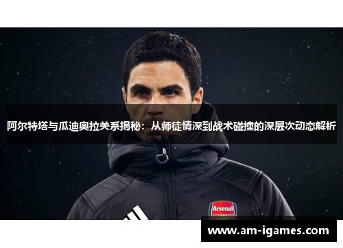 阿尔特塔与瓜迪奥拉关系揭秘：从师徒情深到战术碰撞的深层次动态解析