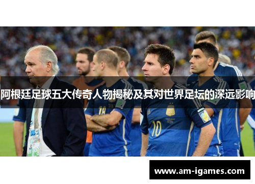 阿根廷足球五大传奇人物揭秘及其对世界足坛的深远影响 阿根廷足球五大传奇人物揭秘及其对世界足坛的深远影响