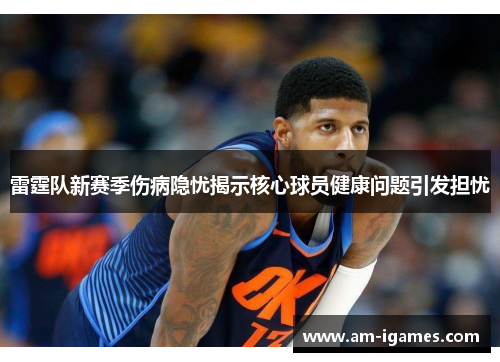 雷霆队新赛季伤病隐忧揭示核心球员健康问题引发担忧