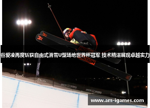 谷爱凌再度斩获自由式滑雪U型场地世界杯冠军 技术精湛展现卓越实力