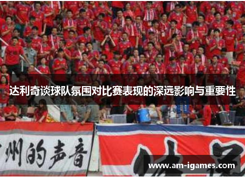 达利奇谈球队氛围对比赛表现的深远影响与重要性