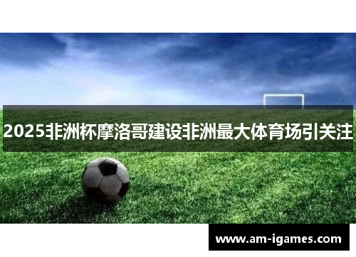 2025非洲杯摩洛哥建设非洲最大体育场引关注