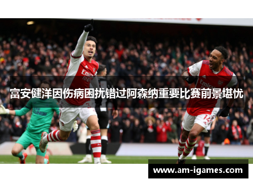 富安健洋因伤病困扰错过阿森纳重要比赛前景堪忧
