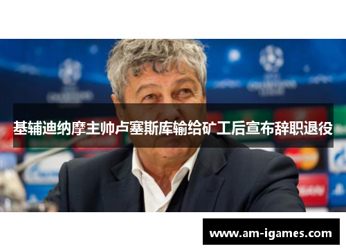 基辅迪纳摩主帅卢塞斯库输给矿工后宣布辞职退役 基辅迪纳摩主帅卢塞斯库输给矿工后宣布辞职退役