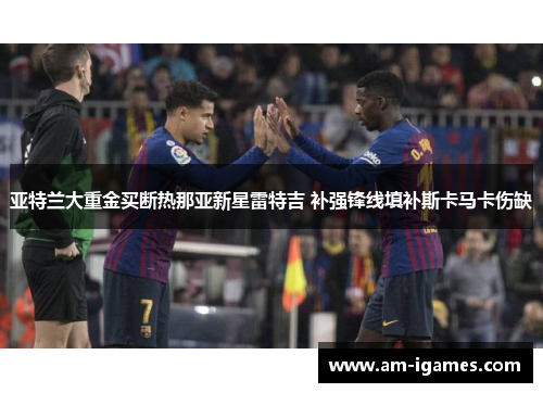 亚特兰大重金买断热那亚新星雷特吉 补强锋线填补斯卡马卡伤缺 亚特兰大重金买断热那亚新星雷特吉 补强锋线填补斯卡马卡伤缺